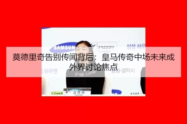 莫德里奇告别传闻背后：皇马传奇中场未来成外界讨论焦点