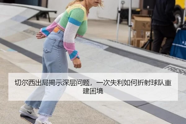 切尔西出局揭示深层问题，一次失利如何折射球队重建困境
